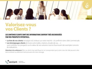 s~äçêáëÉòJîçìë==
îçë=`äáÉåíë==
LES CONTENUS CLIENTS SONT DES INFORMATIONS SOUVENT TRÈS RECHERCHÉES
PAR VOS PROSPECTS POTENTIELS.
•  La liste de vos clients renseigne vos visiteurs sur votre marché – et confirme votre cible commerciale.
•  Les témoignages clients de toute sorte (vidéo, citations, études de cas, …)
vont conforter vos prospects sur la valeur de vos solutions tout en fournissant des exemples concrets
de réalisations.
Attention à la cohérence ! Des cas clients trop spécifiques et ne correspondant pas à votre cœur de cible peuvent créer
de la confusion au détriment de la puissance de votre message.
6
 