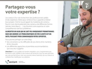 Les visiteurs d’un site recherchent des professionnels solides
et des expertises métier pour renforcer leurs capacités à réaliser
leurs projets. C’est le nouvel apport du marketing de contenu :
fournir à vos clients potentiels des contenus de diﬀérentes formes
(articles, livres blancs, …) qui illustrent votre expertise et votre
compréhension de leurs problèmes.
ALIMENTER UN BLOG QUI NE SOIT PAS UNIQUEMENT PROMOTIONNEL
MAIS QUI ABORDE LES PROBLÉMATIQUES DE VOS CLIENTS EST UN
OUTIL PUISSANT POUR COMMUNIQUER VOTRE EXPERTISE.
Vous pouvez partager sur votre blog :
•  Vos convictions sur les diﬃcultés de vos clients et les manières
de les résoudre
•  Les diﬀérentes approches et premières recommandations
que vous leur suggérez
Attention ! Si vous publiez de manière irrégulière, vous n’augmenterez pas
forcément votre visibilité sur les moteurs de recherche. Vous ne serez peut être
pas celui qui fait le buzz, mais vous pourrez retenir l’attention de vos visiteurs et
conforter leur intérêt pour vos solutions.
7m~êí~ÖÉòJîçìë==
îçíêÉ=ÉñéÉêíáëÉ===
 