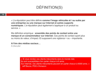 Web 2.0 : Stratégie, outils et pratique
1515
« L’e-réputation peut être définie comme l’image véhiculée et / ou subie par
une entreprise ou une marque sur Internet et autres supports
numériques. L’e-réputation peut également s’appliquer à un produit ou
service. »
Ma définition empirique : ensemble des points de contact entre une
marque et un consommateur sur internet. Ces points de contact ayant plus
ou moins de valeur, d’impact. Et supposent une vigilance + ou – importante.
A l’ère des médias sociaux…
A discuter
DÉFINITION(S)
« Si vous rendez vos clients mécontents dans le monde réel,
Ils sont susceptibles d’en parler chacun à 6 amis.
Sur internet, vos clients mécontents peuvent en parler chacun à 6000 amis. »
Jeff Bezos, PDG d’Amazon
 