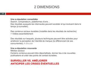 Web 2.0 : Stratégie, outils et pratique
1717
Une e-réputation consolidée
Search, comparateurs, plateformes d’avis…
Des résultats auxquels les internautes peuvent accéder et qui évoluent dans le
temps (à surveiller).
Des contenus sociaux durables (installés dans les résultats de recherche)
> Vidéos essentiellement
Des résultats sur lesquels, plusieurs techniques peuvent être activées pour
améliorer la perception de l’identité de marque (la différenciant de ses
concurrentes). A discuter
Une e-réputation mouvante
Médias sociaux
Certains contenus pouvant être déportatlisés, donner lieu à de nouvelles
publications et créer des points de contact durables.
SURVEILLER VS. AMÉLIORER
ANTICIPER LES CRISES ÉVENTUELLES
2 DIMENSIONS
 