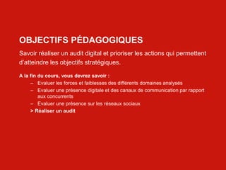 Web 2.0 : Stratégie, outils et pratique
22
OBJECTIFS PÉDAGOGIQUES
Savoir réaliser un audit digital et prioriser les actions qui permettent
d’atteindre les objectifs stratégiques.
A la fin du cours, vous devrez savoir :
– Evaluer les forces et faiblesses des différents domaines analysés
– Evaluer une présence digitale et des canaux de communication par rapport
aux concurrents
– Evaluer une présence sur les réseaux sociaux
> Réaliser un audit
 