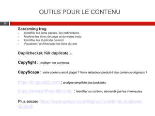 Web 2.0 : Stratégie, outils et pratique
2525
OUTILS POUR LE CONTENU
Screaming frog
- Identifier les liens cassés, les redirections
- Analyse les titres de page et données meta
- Identifier les duplicate content
- Visualiser l’architecture des liens du site
Duplichecker, Kill duplicate…
Copyfight : protéger vos contenus
CopyScape : votre contenu est-il plagié ? Votre rédacteur produit-il des contenus originaux ?
https://fr.majestic.com : analyse simplifiée des backlinks
https://answerthepublic.com/ : identifier un contenu demandé par les internautes
Plus encore https://www.codeur.com/blog/outils-detecter-duplicate-
content/
 