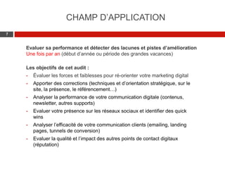 Web 2.0 : Stratégie, outils et pratique
77
Evaluer sa performance et détecter des lacunes et pistes d’amélioration
Une fois par an (début d’année ou période des grandes vacances)
Les objectifs de cet audit :
- Évaluer les forces et faiblesses pour ré-orienter votre marketing digital
- Apporter des corrections (techniques et d’orientation stratégique, sur le
site, la présence, le référencement…)
- Analyser la performance de votre communication digitale (contenus,
newsletter, autres supports)
- Evaluer votre présence sur les réseaux sociaux et identifier des quick
wins
- Analyser l’efficacité de votre communication clients (emailing, landing
pages, tunnels de conversion)
- Evaluer la qualité et l’impact des autres points de contact digitaux
(réputation)
CHAMP D’APPLICATION
 