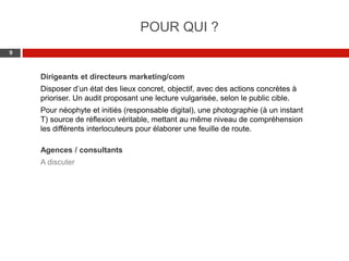 Web 2.0 : Stratégie, outils et pratique
99
Dirigeants et directeurs marketing/com
Disposer d’un état des lieux concret, objectif, avec des actions concrètes à
prioriser. Un audit proposant une lecture vulgarisée, selon le public cible.
Pour néophyte et initiés (responsable digital), une photographie (à un instant
T) source de réflexion véritable, mettant au même niveau de compréhension
les différents interlocuteurs pour élaborer une feuille de route.
Agences / consultants
A discuter
POUR QUI ?
 