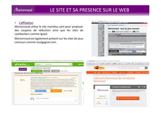 LE SITE ET SA PRESENCE SUR LE WEB
• L’affiliation
Marionnaud utilise le site mareduc.com pour proposer
des coupons de réduction ainsi que les sites de
cashbackers comme Igraal.
Marionnaud est également présent sur les sites de jeux
concours comme toutgagner.com.
 