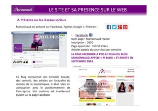 LE SITE ET SA PRESENCE SUR LE WEB
2. Présence sur les réseaux sociaux
Marionnaud est présent sur Facebook, Twitter, Google +, Pinterest
• Facebook
Nom page : Marionnaud France
Inscription : 2010
Page appréciée : 350 353 likes
Articles postés plusieurs fois par semaine
LA PAGE FACEBOOK A PRIS LE RELAI DU BLOG
MARIONNAUD APPELE « M BLOG » ET ARRETE EN
SEPTEMBRE 2014
Ce blog comportait des tutoriels beauté,
des conseils, des articles sur l’actualité du
monde de la cosmétiques. Il était bien en
adéquation avec le positionnement de
l’entreprise. Son contenu est maintenant
publié sur la page Facebook
 