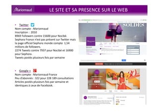 LE SITE ET SA PRESENCE SUR LE WEB
• Twitter
Nom compte : Marionnaud
Inscription : 2010
8969 Followers contre 15600 pour Nocibé.
Sephora France n’est pas présent sur Twitter mais
la page officiel Sephora monde compte 1,54
millions de followers.
2274 Tweets contre 7937 pour Nocibé et 16900
pour Sephora.
Tweets postés plusieurs fois par semaine
• Google +
Nom compte : Marionnaud France
Peu d’abonnés : 322 pour 228 189 consultations
Articles postés plusieurs fois par semaine et
identiques à ceux de Facebook.
 