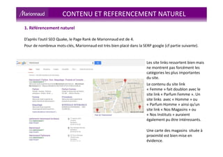 1. Référencement naturel
D’après l’outil SEO Quake, le Page Rank de Marionnaud est de 4.
Pour de nombreux mots-clés, Marionnaud est très bien placé dans la SERP google (cf partie suivante).
Les site links ressortent bien mais
ne montrent pas forcément les
catégories les plus importantes
du site.
Le contenu du site link
« Femme » fait doublon avec le
site link « Parfum Femme ». Un
site links avec « Homme » ou
« Parfum Homme » ainsi qu’un
site link « Nos Magasins » ou
« Nos Instituts » auraient
également pu être intéressants.
Une carte des magasins située à
proximité est bien mise en
évidence.
CONTENU ET REFERENCEMENT NATUREL
 