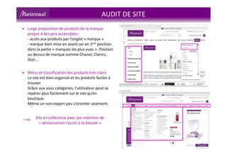 AUDIT DE SITE
Large proposition de produits de la marque
propre à des prix accessibles :
- accès aux produits par l’onglet « marque »
- marque bien mise en avant car en 1ère position
dans la partie « marques les plus vues ». Position
au dessus de marque comme Chanel, Clarins,
Dior…
Menu et classification des produits très clairs
Le site est bien organisé et les produits faciles à
trouver.
Grâce aux sous catégories, l’utilisateur peut se
repérer plus facilement sur le site qu’en
boutique.
Même un non-expert peu s’orienter aisément.
Site en cohérence avec son intention de
« démocratiser l’accès à la beauté »
 