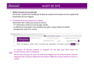 AUDIT DE SITE
Possibilité de livraison gratuite en magasin
Information bien visible pour plusieurs raisons :
- 1ère information visible en haut de page, header
- se détache du reste grâce à son bandeau bleu pâle, sa typo italique et violette
- pictogramme violet d’un camion
Le système de livraison gratuite en magasin est très bien pour faire entrer les
consommateurs dans les boutiques.
Permet ainsi d’essayer de créer une relation privilégiée avec les consommateurs, permet
d’apporter des conseils et également de proposer différents services comme les soins en
institut.
• Mettre l’accent sur la proximité
Sur le site, ce point est travaillé par le biais du système de livraison et d’un système de
localisation de son magasin
 