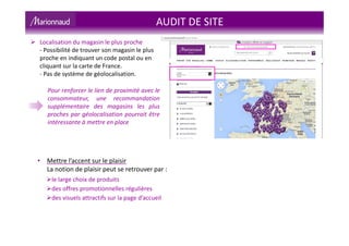 AUDIT DE SITE
Localisation du magasin le plus proche
- Possibilité de trouver son magasin le plus
proche en indiquant un code postal ou en
cliquant sur la carte de France.
- Pas de système de géolocalisation.
Pour renforcer le lien de proximité avec le
consommateur, une recommandation
supplémentaire des magasins les plus
proches par géolocalisation pourrait être
intéressante à mettre en place
• Mettre l’accent sur le plaisir
La notion de plaisir peut se retrouver par :
le large choix de produits
des offres promotionnelles régulières
des visuels attractifs sur la page d’accueil
 