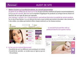 AUDIT DE SITE
Un lien vers les instituts Marionnaud
- Possibilité de voir les différents soins pratiquer en institut
- Possibilité de prendre un rendez-vous en ligne ce qui est
très pratique.
• Mettre l’accent sur le professionnalisme, les conseils personnalisés
Ce point ne se reflète pas du tout sur le site et pourrait être amélioré (cf partie recommandations).
Il n’y a pas de conseils, de tutos sur la manière d’appliquer les produits ou la façon de les choisir en
fonction de son type de peau par exemple.
Une rubrique « conseils » ou « conseils beauté » permettrait d’accroitre la visibilité de certains produits.
Sur le site d’Yves Rocher, il y a un élément de menu à part entière permettant d’accéder à des conseils et
à des vidéos. Les vidéos permettent d’être relayée aisément sur les réseaux sociaux.
Le seul point pouvant être relié au
professionnalisme est la partie institut.
 