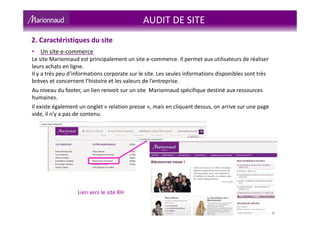 AUDIT DE SITE
2. Caractéristiques du site
• Un site e-commerce
Le site Marionnaud est principalement un site e-commerce. Il permet aux utilisateurs de réaliser
leurs achats en ligne.
Il y a très peu d’informations corporate sur le site. Les seules informations disponibles sont très
brèves et concernent l’histoire et les valeurs de l’entreprise.
Au niveau du footer, un lien renvoit sur un site Marionnaud spécifique destiné aux ressources
humaines.
Il existe également un onglet « relation presse », mais en cliquant dessus, on arrive sur une page
vide, il n’y a pas de contenu.
Lien vers le site RH
 