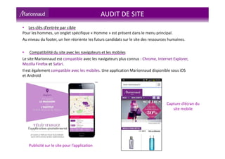 AUDIT DE SITE
• Les clés d’entrée par cible
Pour les hommes, un onglet spécifique « Homme » est présent dans le menu principal.
Au niveau du footer, un lien réoriente les futurs candidats sur le site des ressources humaines.
• Compatibilité du site avec les navigateurs et les mobiles
Le site Marionnaud est compatible avec les navigateurs plus connus : Chrome, Internet Explorer,
Mozilla Firefox et Safari.
Il est également compatible avec les mobiles. Une application Marionnaud disponible sous iOS
et Androïd
Capture d’écran du
site mobile
Publicité sur le site pour l’application
 