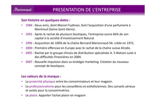 Son histoire en quelques dates :
• 1984 : Deux amis, dont Marcel Frydman, font l'acquisition d'une parfumerie à
Montreuil (Seine-Saint-Denis) .
• 1991 : Après le rachat de plusieurs boutiques, l'entreprise ouvre 66% de son
capital à la société d'investissement Natural.
• 1996 : Acquisition de 100% de la chaîne Bernard Marionnaud SA. créée en 1972.
• 2000 : Première offensive en Europe avec le rachat de la chaîne suisse Alrodo.
• 2005 : Rachat par le groupe chinois de distribution spécialisée A. S Watson suite à
des difficultés financières en 2004.
• 2007 : Nouvelle impulsion dans sa stratégie marketing. Création du nouveau
concept de boutiques.
Les valeurs de la marque :
• La proximité physique entre les consommateurs et leur magasin.
• Le professionnalisme pour les conseillères et esthéticiennes. Des conseils sérieux
et avisés pour la consommatrice.
• Le plaisir. Apporter l’achat plaisir en magasin
PRESENTATION DE L’ENTREPRISE
 