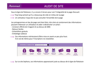 AUDIT DE SITE
Sous la ligne de flottaison, il y a encore 4 écrans pour voir l’intégralité de la page d’accueil.
Trop long sachant qu’il y a beaucoup de vide en milieu de la page
Un utilisateur risque de ne pas consulter l’ensemble de la page
Les pictogrammes en bas de page sont bien faits, très clairs et contiennent des informations
pouvant intéresser un utilisateur et aider à déclencher un achat :
- Livraison offerte (en magasin et au dessus de 60€)
- Retours faciles
- Echantillons gratuits
- Emballage cadeaux
Ces informations mériteraient d’être mise en avant un peu plus haut.
Il en est de même pour l’inscription à la newsletter.
Sur ce site Sephora, ces informations apparaissent juste au dessus de la ligne de flottaison
 