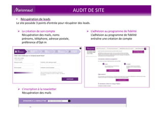 AUDIT DE SITE
• Récupération de leads
Le site possède 3 points d’entrée pour récupérer des leads.
La création de son compte
Récupération des mails, noms
prénoms, téléphone, adresse postale,
préférence d’Opt-in
L’adhésion au programme de fidélité
L’adhésion au programme de fidélité
entraîne une création de compte
L’inscription à la newsletter
Récupération des mails
 