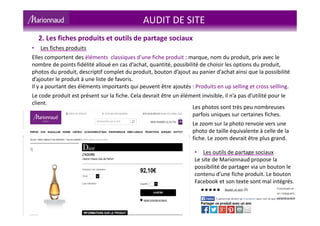 • Les fiches produits
Elles comportent des éléments classiques d’une fiche produit : marque, nom du produit, prix avec le
nombre de points fidélité alloué en cas d’achat, quantité, possibilité de choisir les options du produit,
photos du produit, descriptif complet du produit, bouton d’ajout au panier d’achat ainsi que la possibilité
d’ajouter le produit à une liste de favoris.
Il y a pourtant des éléments importants qui peuvent être ajoutés : Produits en up selling et cross sellling.
Le code produit est présent sur la fiche. Cela devrait être un élément invisible, il n’a pas d’utilité pour le
client.
2. Les fiches produits et outils de partage sociaux
AUDIT DE SITE
Les photos sont très peu nombreuses
parfois uniques sur certaines fiches.
Le zoom sur la photo renvoie vers une
photo de taille équivalente à celle de la
fiche. Le zoom devrait être plus grand.
• Les outils de partage sociaux
Le site de Marionnaud propose la
possibilité de partager via un bouton le
contenu d’une fiche produit. Le bouton
Facebook et son texte sont mal intégrés.
 