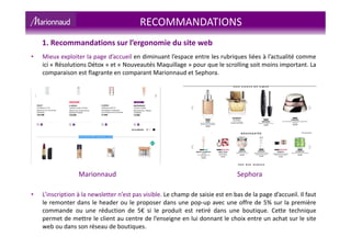 • Mieux exploiter la page d’accueil en diminuant l’espace entre les rubriques liées à l’actualité comme
ici « Résolutions Détox » et « Nouveautés Maquillage » pour que le scrolling soit moins important. La
comparaison est flagrante en comparant Marionnaud et Sephora.
Marionnaud Sephora
• L’inscription à la newsletter n’est pas visible. Le champ de saisie est en bas de la page d’accueil. Il faut
le remonter dans le header ou le proposer dans une pop-up avec une offre de 5% sur la première
commande ou une réduction de 5€ si le produit est retiré dans une boutique. Cette technique
permet de mettre le client au centre de l’enseigne en lui donnant le choix entre un achat sur le site
web ou dans son réseau de boutiques.
RECOMMANDATIONS
1. Recommandations sur l’ergonomie du site web
 