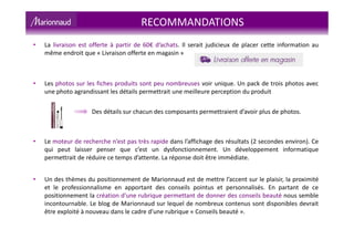 • La livraison est offerte à partir de 60€ d’achats. Il serait judicieux de placer cette information au
même endroit que « Livraison offerte en magasin »
• Les photos sur les fiches produits sont peu nombreuses voir unique. Un pack de trois photos avec
une photo agrandissant les détails permettrait une meilleure perception du produit
Des détails sur chacun des composants permettraient d’avoir plus de photos.
• Le moteur de recherche n’est pas très rapide dans l’affichage des résultats (2 secondes environ). Ce
qui peut laisser penser que c’est un dysfonctionnement. Un développement informatique
permettrait de réduire ce temps d’attente. La réponse doit être immédiate.
• Un des thèmes du positionnement de Marionnaud est de mettre l’accent sur le plaisir, la proximité
et le professionnalisme en apportant des conseils pointus et personnalisés. En partant de ce
positionnement la création d'une rubrique permettant de donner des conseils beauté nous semble
incontournable. Le blog de Marionnaud sur lequel de nombreux contenus sont disponibles devrait
être exploité à nouveau dans le cadre d’une rubrique « Conseils beauté ».
RECOMMANDATIONS
 