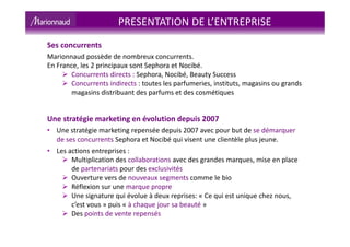 Ses concurrents
Marionnaud possède de nombreux concurrents.
En France, les 2 principaux sont Sephora et Nocibé.
Concurrents directs : Sephora, Nocibé, Beauty Success
Concurrents indirects : toutes les parfumeries, instituts, magasins ou grands
magasins distribuant des parfums et des cosmétiques
Une stratégie marketing en évolution depuis 2007
• Une stratégie marketing repensée depuis 2007 avec pour but de se démarquer
de ses concurrents Sephora et Nocibé qui visent une clientèle plus jeune.
• Les actions entreprises :
Multiplication des collaborations avec des grandes marques, mise en place
de partenariats pour des exclusivités
Ouverture vers de nouveaux segments comme le bio
Réflexion sur une marque propre
Une signature qui évolue à deux reprises: « Ce qui est unique chez nous,
c’est vous » puis « à chaque jour sa beauté »
Des points de vente repensés
PRESENTATION DE L’ENTREPRISE
 