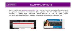 • Mettre en place une application de « click to chat » pour améliorer le taux de transformation du site
et augmenter la proximité avec les clients. Cette application doit être positionnée sur les pages
suivantes : Landing pages spécifiques, pages d'accueil du site, les fiches produit.
Une action doit se mettre en place lorsque le visiteur ou le client s’apprête à quitter le site.
RECOMMANDATIONS
 