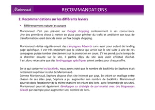 RECOMMANDATIONS
2. Recommandations sur les différents leviers
• Référencement naturel et payant
Marionnaud n’est pas présent sur Google shopping contrairement à ses concurrents.
Une des premières chose à mettre en place pour générer du trafic et améliorer son taux de
transformation serait donc de créer un flux Google shopping.
Marionnaud réalise régulièrement des campagnes Adwords sans avoir pour autant de landing
page spécifique. Il est très important que le visiteur qui arrive sur le site suite à une de ces
campagnes puisse tomber directement sur la promotion en cours. S’il ne prend pas le temps de
la chercher ensuite sur le site, il partira déçu du site sans avoir effectué d’achat.
Il est donc nécessaire que des landing pages spécifiques soient créées pour chaque offre.
En ce qui concerne les backlinks, nous avons noté que le nombre de backlinks de Sephora était
nettement supérieur à celui de Marionnaud.
Comme Marionnaud, Sephora dispose d’un site internet par pays. En créant un maillage entre
chacun de ses sites pays, Sephora a pu augmenter son nombre de backlinks. Marionnaud
pourrait donc fonctionner de la même manière en créant des liens avec l’ensemble de ses sites.
Marionnaud pourrait également développer sa stratégie de partenariat avec des blogueuses
beauté par exemple pour augmenter son nombre de liens.
 