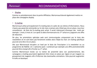 RECOMMANDATIONS
• Display
Comme vu précédemment dans la partie Affiliation, Marionnaud devrait également mettre en
place des campagnes display.
• E-mailing
Marionnaud utilise principalement l’e-mailing dans le cadre de ses lettres d’informations. Nous
n’avons pas passé de commande sur le site mais si jamais cela n’était pas mis en place, nous leur
conseillerons de faire de l’e-mailing post achat. Il serait intéressant d’envoyer des mails par
exemple 1 mois, 6 mois et 1 an après la date d’anniversaire du 1ère achat en y joignant une offre
de réduction.
De plus, les promotions spéciales web sont communiquées uniquement par le biais des
newsletters et ne sont donc pas forcément visibles dans l’objet du mail. Un mailing spécifique
pourrait ainsi être mis en place.
Dès que Marionnaud récupère un lead par le biais de l’inscription à la newsletter ou au
programme de fidélité. Un « welcome pack » contenant par exemple une offre promotionnelle
pourrait être envoyé afin d’inciter au 1er achat.
Comme Marionnaud insiste sur la notion de proximité dans son positionnement, des
campagnes e-mailing pourraient également être mises en place par région et par magasin ou
groupement de magasins afin d’informer des éventuelles animations. Cela pourrait augmenter
le trafic en boutique.
 