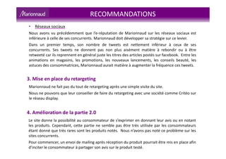 RECOMMANDATIONS
3. Mise en place du retargeting
Marionnaud ne fait pas du tout de retargeting après une simple visite du site.
Nous ne pouvons que leur conseiller de faire du retargeting avec une société comme Critéo sur
le réseau display.
4. Amélioration de la partie 2.0
Le site donne la possibilité au consommateur de s’exprimer en donnant leur avis ou en notant
les produits. Cependant, cette partie ne semble pas être très utilisée par les consommateurs
étant donné que très rares sont les produits notés. Nous n’avons pas noté ce problème sur les
sites concurrents.
Pour commencer, un envoi de mailing après réception du produit pourrait être mis en place afin
d’inciter le consommateur à partager son avis sur le produit testé.
• Réseaux sociaux
Nous avons vu précédemment que l’e-réputation de Marionnaud sur les réseaux sociaux est
inférieure à celle de ses concurrents. Marionnaud doit développer sa stratégie sur ce levier.
Dans un premier temps, son nombre de tweets est nettement inférieur à ceux de ses
concurrents. Ses tweets ne donnent pas non plus aisément matière à rebondir ou à être
retweeté car ils reprennent en général juste les titres des articles postés sur facebook. Entre les
animations en magasins, les promotions, les nouveaux lancements, les conseils beauté, les
astuces des consommatrices, Marionnaud aurait matière à augmenter la fréquence ces tweets.
 