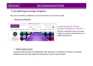 RECOMMANDATIONS
5. Les petits bugs à corriger d’urgence
Nous avons identifié 2 problèmes qui nécessiteraient une correction rapide.
La saisie du mot clef « Chanel »
provoque l’affichage de « Guerlain » !
De plus, la première saisie est un peu
longue ce qui peut laisser penser à un
dysfonctionnement.
• Moteur de recherche
• Onglet relation presse
La partie relation presse est totalement vide. Nous leur conseillons d’y insérer du contenu
rapidement ou alors de supprimer cette partie si elle n’a pas d’utilité.
 