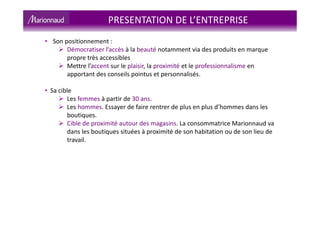 • Son positionnement :
Démocratiser l’accès à la beauté notamment via des produits en marque
propre très accessibles
Mettre l’accent sur le plaisir, la proximité et le professionnalisme en
apportant des conseils pointus et personnalisés.
• Sa cible
Les femmes à partir de 30 ans.
Les hommes. Essayer de faire rentrer de plus en plus d’hommes dans les
boutiques.
Cible de proximité autour des magasins. La consommatrice Marionnaud va
dans les boutiques situées à proximité de son habitation ou de son lieu de
travail.
PRESENTATION DE L’ENTREPRISE
 