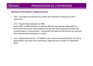 Quelques informations supplémentaires
• 2001 : L’enseigne est pionnière du secteur de la beauté en lançant son site e-
commerce
• 2012 : Projet d’internalisation du CRM
Avant 2012, le CRM était géré en externe. Décision de rapatrier cette partie en
interne afin de pouvoir mieux exploiter les données liées à plus de 10 millions de
consommateurs. Le but premier : comprendre les types de mécanismes qui peuvent
être actionnés pour provoquer un achat.
• 2014 : Marionnaud est élu « 2nd Meilleur site e-commerce Beauté-Santé » lors de la
8ème édition des Favor’i du e-commerce, organisée par la Fevad* le 4 décembre
2014.
PRESENTATION DE L’ENTREPRISE
 