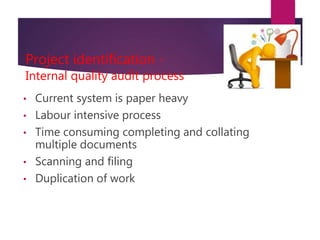 Project identification -
Internal quality audit process
• Current system is paper heavy
• Labour intensive process
• Time consuming completing and collating
multiple documents
• Scanning and filing
• Duplication of work
 