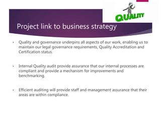 Project link to business strategy
• Quality and governance underpins all aspects of our work, enabling us to
maintain our legal governance requirements, Quality Accreditation and
Certification status.
• Internal Quality audit provide assurance that our internal processes are
compliant and provide a mechanism for improvements and
benchmarking.
• Efficient auditing will provide staff and management assurance that their
areas are within compliance.
 