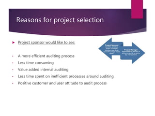 Reasons for project selection
 Project sponsor would like to see:
• A more efficient auditing process
• Less time consuming
• Value added internal auditing
• Less time spent on inefficient processes around auditing
• Positive customer and user attitude to audit process
 