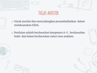 TUGAS AUDITOR
o Untuk menilai dan mencadangkan penambahbaikan dalam
melaksanakan EKSA.
o Penilaian adalah berdasarkan komponen A-F , berdasarkan
bukti dan bukan berdasarkan naluri atau andaian.
39
 