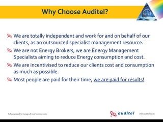 Why Choose Auditel?
We are totally independent and work for and on behalf of our
clients, as an outsourced specialist management resource.
We are not Energy Brokers, we are Energy Management
Specialists aiming to reduce Energy consumption and cost.
We are incentivised to reduce our clients cost and consumption
as much as possible.
Most people are paid for their time, we are paid for results!

 