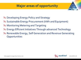 Major areas of opportunity
Developing Energy Policy and Strategy
Sustainable Energy Procurement (kWh and Equipment)
Monitoring Metering and Targeting
Energy Efficient Initiatives Through advanced Technology
Renewable Energy, Self Generation and Revenue Generating
Opportunities

 