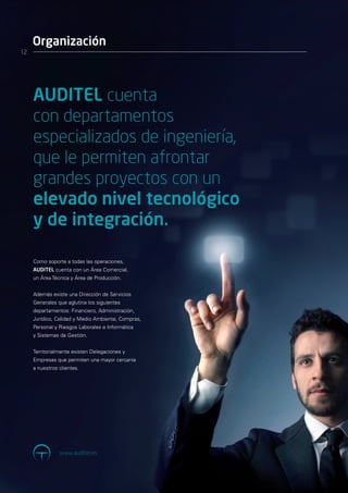 Organización
12




     AUDITEL cuenta
     con departamentos
     especializados de ingeniería,
     que le permiten afrontar
     grandes proyectos con un
     elevado nivel tecnológico
     y de integración.

     Como soporte a todas las operaciones,
     AUDITEL cuenta con un Área Comercial,
     un Área Técnica y Área de Producción.


     Además existe una Dirección de Servicios
     Generales que aglutina los siguientes
     departamentos: Financiero, Administración,
     Jurídico, Calidad y Medio Ambiente, Compras,
     Personal y Riesgos Laborales e Informática
     y Sistemas de Gestión.


     Territorialmente existen Delegaciones y
     Empresas que permiten una mayor cercanía
     a nuestros clientes.




                www.auditel.es
 