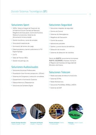 División Sistemas Tecnológicos (ST)
                                                                                                                         13




Soluciones Sport                                           Soluciones Seguridad
•   SISDe: Sistema Integral de Prevención de               •   Soluciones integrales de seguridad.
    la Violencia (Circuito Cerrado de Televisión,          •   Centros de Control.
    Megafonía de Evacuación, Control de Accesos,
    Radiocomunicaciones, Sistemas de
                                                           •   Sistemas de Videovigilancia.

    Alimentación Ininterrumpida).                          •   Megafonía de Evacuación.
•   Gestión de aforos y venta de entradas.                 •   Control de accesos.
•   Sonorización espectacular.                             •   Aplicaciones policiales.
•   Iluminación del terreno de juego.                      •   Gestión y control técnico de edificios.
•   Videomarcadores y banner publicitarios (U-TV)          •   Detección de intrusión.
    Digital Signage.
                                                           •   Sistemas de detección de incendios.
•   CA-TV.

•   Salas de Prensa e IBCs.                                Dentro de AUDITEL encontramos la empresa
•   Gestión de parkings, etc.                              AUDITEL SEGURIDAD, empresa inscrita en
                                                           el Registro de Empresas de Seguridad del
                                                           Ministerio del Interior.
Soluciones Audiovisuales
•   Soluciones Acústicas Profesionales.

•   Visualización Gran Formato (proyección, LED,etc).
                                                           Soluciones Telecom
                                                           •   Redes avanzadas de telecomunicaciones.
•   Sistemas de Congresos y traducción simultánea.
                                                           •   Sistemas TETRA.
•   Equipamiento e Iluminación Escénica.
                                                           •   Redes Multiservicio.
•   Videoconferencia y Telepresencia.
                                                           •   Soluciones Pre-WiMax, WiMax y MESH.
•   Soluciones de Cartelería Digital.
                                                           •   Sistemas de VoIP.




Estadio Santiago Bernabeu        Aeropuerto de Alicante    Senado de España / España       Galapagar / Madrid / España
/ Madrid / España _ S. Sport     / España _ S. Seguridad   _ S. Audiovisuales              _ S. Telecom
 