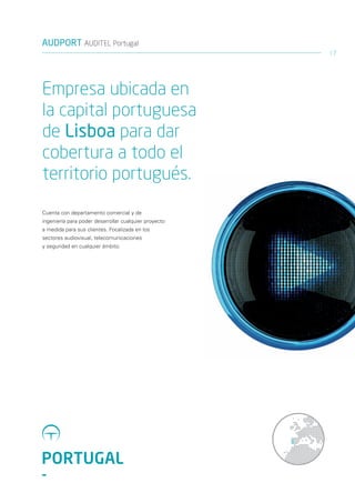 AUDPORT AUDITEL Portugal
                                                       17




Empresa ubicada en
la capital portuguesa
de Lisboa para dar
cobertura a todo el
territorio portugués.
Cuenta con departamento comercial y de
ingeniería para poder desarrollar cualquier proyecto
a medida para sus clientes. Focalizada en los
sectores audiovisual, telecomunicaciones
y seguridad en cualquier ámbito.




PORTUGAL
-
 