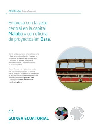 AUDITEL GE Guinea Ecuatorial
18




     Empresa con la sede
     central en la capital
     Malabo y con oficina
     de proyectos en Bata.

     Cuenta con departamento comercial, ingeniería
     y departamento de producción. Focalizada en
     los sectores audiovisual, telecomunicaciones
     y seguridad, ha diseñado proyectos de
     seguridad municipal y telecomunicaciones
     de gran envergadura.


     Como referencia más importante se puede
     citar el proyecto integral llave en mano de
     diseño, suministro e instalación de los sistemas
     de seguridad y audiovisuales para los estadios
     donde se celebrará la Copa África 2012
     y sus respectivos IBCs ( International
     Broadcasting Center ).




     GUINEA ECUATORIAL
     -
 