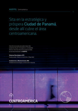 AUDITEL Centroamérica
                                                      19




Sita en la estratégica y
próspera Ciudad de Panamá,
desde allí cubre el área
centroamericana.

Está dimensionada para poder desarrollar
proyectos de gran envergadura y complejidad
técnica. Aúna las soluciones proporcionadas
por las dos divisiones de AUDITEL:


Sistemas Tecnológicos (ST):
Audiovisuales, Telecomunicaciones y Seguridad.


Instalaciones y Mantenimiento (IM):
Instalaciones de energía y construcción industrial.




CENTROAMÉRICA
-
 