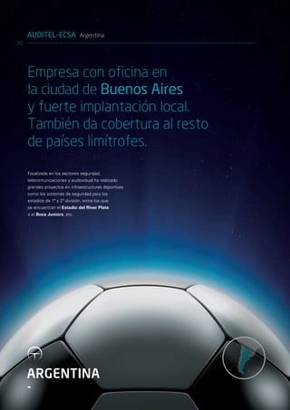 AUDITEL-ECSA Argentina
20




     Empresa con oficina en
     la ciudad de Buenos Aires
     y fuerte implantación local.
     También da cobertura al resto
     de países limítrofes.
     Focalizada en los sectores seguridad,
     telecomunicaciones y audiovisual ha realizado
     grandes proyectos en infraestructuras deportivas
     como los sistemas de seguridad para los
     estadios de 1ª y 2ª división, entre los que
     se encuentran el Estadio del River Plate
     o el Boca Juniors, etc.




     ARGENTINA
     -
 