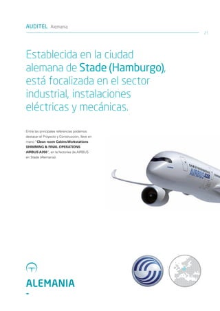 AUDITEL Alemania
                                                21




Establecida en la ciudad
alemana de Stade (Hamburgo),
está focalizada en el sector
industrial, instalaciones
eléctricas y mecánicas.
Entre las principales referencias podemos
destacar el Proyecto y Construcción, llave en
mano “Clean room Cabins Workstations
SHIMMING & FINAL OPERATIONS
AIRBUS A350”, en la factorías de AIRBUS
en Stade (Alemania).




ALEMANIA
-
 