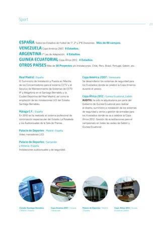 Sport
                                                                                                                      23




ESPAÑA Todos los Estadios de Fútbol de 1ª, 2ª y 2ª B Divisiones. Más de 60 campos.
VENEZUELA Copa América 2007. 9 Estadios.
ARGENTINA 1ª Ley de Adaptación. 4 Estadios.
GUINEA ECUATORIAL Copa África 2012. 4 Estadios.
OTROS PAÍSES Más de 30 Proyectos y/o Instalaciones. Chile, Perú, Brasil, Portugal, Gabón, etc.

Real Madrid / España                                       Copa América 2007 / Venezuela
El Suministro de Instalación y Puesta en Marcha            Se desarrollaron los sistemas de seguridad para
de los Concentradores para el sistema CCTV y el            los 9 estadios donde se celebró la Copa América
Servicio de Mantenimiento de Sistemas de CCTV              durante el verano.
IP y Megafonía en el Santiago Bernabéu y la
Ciudad Deportiva del Real Madrid, así como la              Copa África 2012 / Guinea Ecuatorial_Gabón
ampliación de las instalaciones UCI del Estadio            AUDITEL ha sido la adjudicataria por parte del
Santiago Bernabéu.                                         Gobierno de Guinea Ecuatorial para realizar
                                                           el diseño, suministro e instalación de los sistemas
Málaga C.F. / España                                       de seguridad y venta y gestión de entradas para
En 2010 se ha realizado el sistema profesional de          los 4 estadios donde se va a celebrar la Copa
sonorización espectacular del Estadio La Rosaleda          África 2012. Gestión de acreditaciones para el
y los Audiovisuales de la Sala de Prensa.                  campeonato en todas las sedes de Gabón y
                                                           Guinea Ecuatorial.
Palacio de Deportes / Madrid / España
Video marcadores LED.


Palacio de Deportes / Santander
y Almería / España
Instalaciones audiovisuales y de seguridad.




Estadio Santiago Bernabeu    Copa América 2007 / Caracas   Palacio de Deportes / Madrid   Copa-Africa 2012 / Guinea
/ Madrid / España            / Venezuela                   / España                       Ecuatorial_Gabón
 