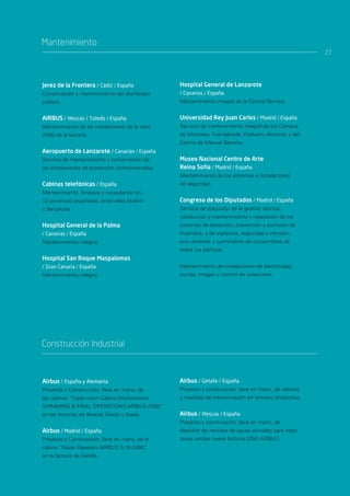 Mantenimiento
                                                                                                         27




Jerez de la Frontera / Cádiz / España              Hospital General de Lanzarote
Conservación y mantenimiento del alumbrado         / Canarias / España
público.                                           Mantenimiento integral de la Central Térmica.


AIRBUS / Illescas / Toledo / España                Universidad Rey Juan Carlos / Madrid / España
Mantenimiento de las instalaciones de la nave      Servicio de mantenimiento integral de los Campus
A350 de la factoría.                               de Móstoles, Fuenlabrada, Vicálvaro, Alcorcón y del
                                                   Centro de Manuel Becerra.
Aeropuerto de Lanzarote / Canarias / España
Servicio de mantenimiento y conservación de        Museo Nacional Centro de Arte
las instalaciones de protección contraincendios.   Reina Sofía / Madrid / España
                                                   Mantenimiento de los sistemas e instalaciones
Cabinas telefónicas / España                       de seguridad.
Mantenimiento, limpieza y recaudación en
13 provincias españolas, entre ellas Madrid        Congreso de los Diputados / Madrid / España
y Barcelona.                                       Servicio de ejecución de la gestión técnica,
                                                   conducción y mantenimiento y reparación de los
Hospital General de la Palma                       sistemas de detección, prevención y extinción de
/ Canarias / España                                incendios, y de vigilancia, seguridad e intrusión,
Mantenimiento integral.                            arco detector y suministros de consumibles de
                                                   todos los edificios.
Hospital San Roque Maspalomas
/ Gran Canaria / España                            Mantenimiento de instalaciones de electricidad,
Mantenimiento integral.                            sonido, imagen y control de votaciones.




Construcción Industrial



Airbus / España y Alemania                         Airbus / Getafe / España
Proyecto y Construcción, llave en mano, de         Proyecto y construcción, llave en mano, de cabinas
las cabinas “Clean room Cabins Workstations        y medidas de insonorización en proceso productivo.
SHIMMING & FINAL OPERATIONS AIRBUS A350”
                                       ,
en las factorías de Illescas Toledo y Stade.       Airbus / Illescas / España
                                                   Proyecto y construcción, llave en mano, de
Airbus / Madrid / España                           depósito de reciclaje de aguas pluviales para riego
Proyecto y Construcción, llave en mano, de la      zonas verdes nueva factoría A350 AIRBUS.
cabina “Water Repelent AIRBUS S-19 A380”
                                       ,
en la factoría de Getafe.
 