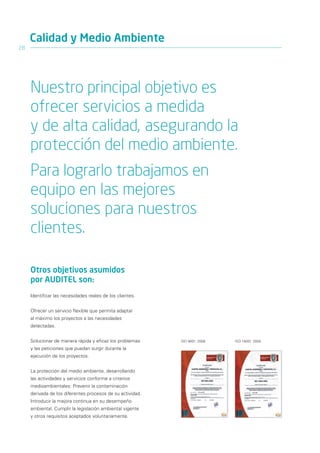 Calidad y Medio Ambiente
28




     Nuestro principal objetivo es
     ofrecer servicios a medida
     y de alta calidad, asegurando la
     protección del medio ambiente.
     Para lograrlo trabajamos en
     equipo en las mejores
     soluciones para nuestros
     clientes.

     Otros objetivos asumidos
     por AUDITEL son:
     Identificar las necesidades reales de los clientes.


     Ofrecer un servicio flexible que permita adaptar
     al máximo los proyectos a las necesidades
     detectadas.


     Solucionar de manera rápida y eficaz los problemas     ISO 9001: 2008   ISO 14001: 2004

     y las peticiones que puedan surgir durante la
     ejecución de los proyectos.


     La protección del medio ambiente, desarrollando
     las actividades y servicios conforme a criterios
     medioambientales: Prevenir la contaminación
     derivada de los diferentes procesos de su actividad.
     Introducir la mejora continua en su desempeño
     ambiental. Cumplir la legislación ambiental vigente
     y otros requisitos aceptados voluntariamente.
 