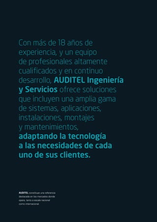 Con más de 18 años de
experiencia, y un equipo
de profesionales altamente
cualificados y en continuo
desarrollo, AUDITEL Ingeniería
y Servicios ofrece soluciones
que incluyen una amplia gama
de sistemas, aplicaciones,
instalaciones, montajes
y mantenimientos,
adaptando la tecnología
a las necesidades de cada
uno de sus clientes.



AUDITEL constituye una referencia
destacada en los mercados donde
opera, tanto a escala nacional
como internacional.
 