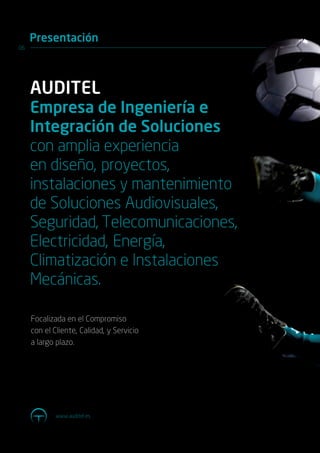 Presentación
06




     AUDITEL
     Empresa de Ingeniería e
     Integración de Soluciones
     con amplia experiencia
     en diseño, proyectos,
     instalaciones y mantenimiento
     de Soluciones Audiovisuales,
     Seguridad, Telecomunicaciones,
     Electricidad, Energía,
     Climatización e Instalaciones
     Mecánicas.

     Focalizada en el Compromiso
     con el Cliente, Calidad, y Servicio
     a largo plazo.




             www.auditel.es
 